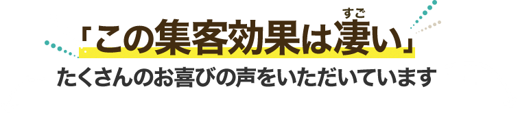 「この集客効果は凄い」 たくさんのお喜びの声をいただいています