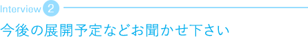 今後の展開予定などお聞かせ下さい